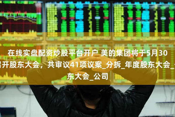在线实盘配资炒股平台开户 美的集团将于5月30日召开股东大会，共审议41项议案_分拆_年度股东大会_公司