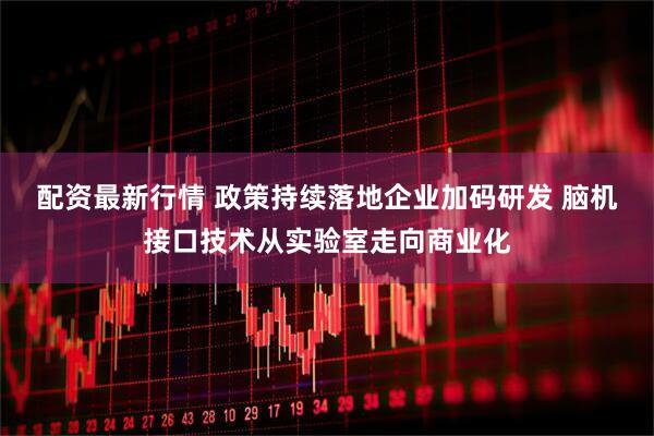配资最新行情 政策持续落地企业加码研发 脑机接口技术从实验室走向商业化