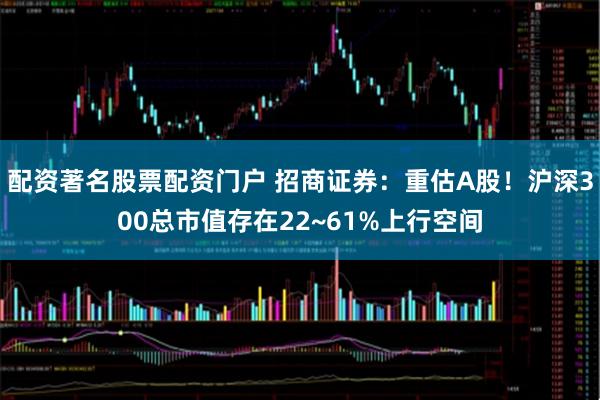 配资著名股票配资门户 招商证券：重估A股！沪深300总市值存在22~61%上行空间