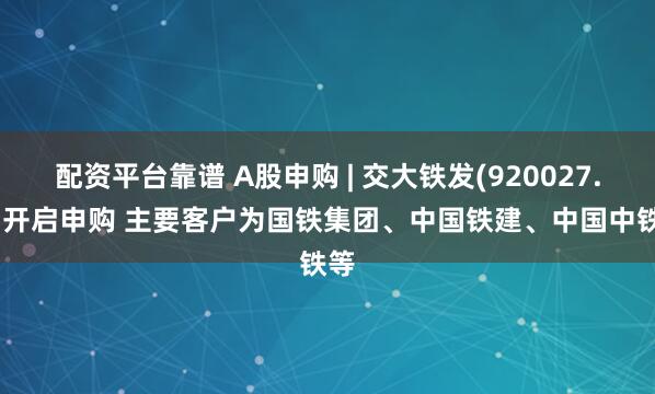 配资平台靠谱 A股申购 | 交大铁发(920027.BJ)开启申购 主要客户为国铁集团、中国铁建、中国中铁等