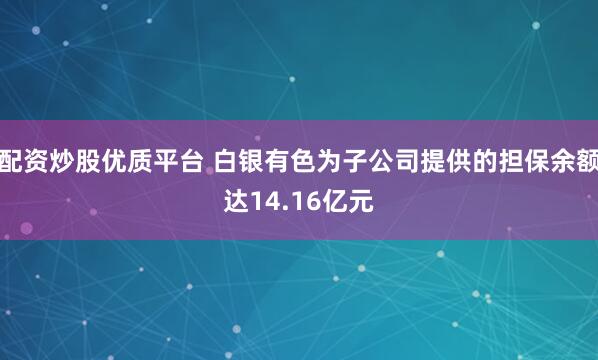 配资炒股优质平台 白银有色为子公司提供的担保余额达14.16亿元