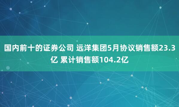国内前十的证券公司 远洋集团5月协议销售额23.3亿 累计销售额104.2亿