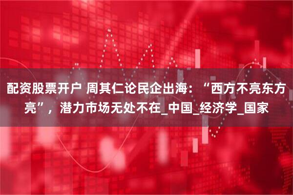 配资股票开户 周其仁论民企出海：“西方不亮东方亮”，潜力市场无处不在_中国_经济学_国家