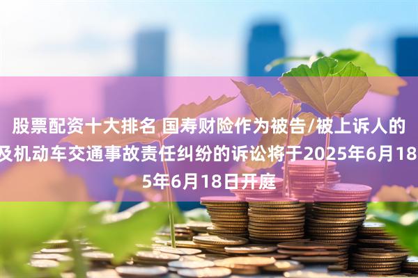 股票配资十大排名 国寿财险作为被告/被上诉人的3起涉及机动车交通事故责任纠纷的诉讼将于2025年6月18日开庭