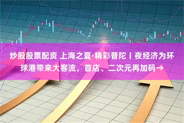 炒股股票配资 上海之夏·精彩普陀〡夜经济为环球港带来大客流，首店、二次元再加码→