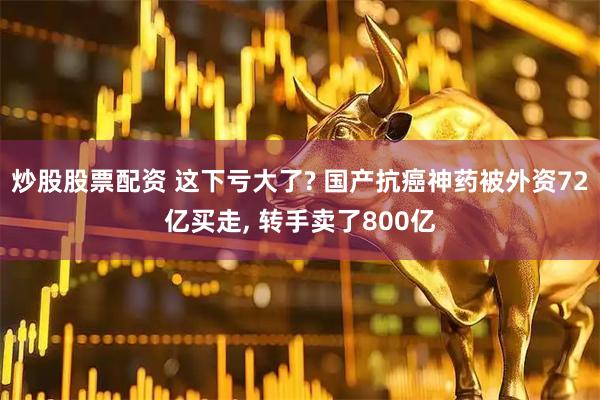 炒股股票配资 这下亏大了? 国产抗癌神药被外资72亿买走, 转手卖了800亿