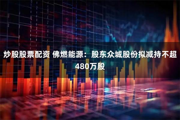 炒股股票配资 佛燃能源：股东众城股份拟减持不超480万股