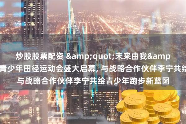 炒股股票配资 &quot;未来由我&quot;第一届全国青少年田径运动会盛大启幕, 与战略合作伙伴李宁共绘青少年跑步新蓝图