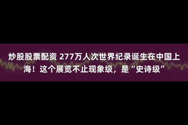 炒股股票配资 277万人次世界纪录诞生在中国上海！这个展览不止现象级，是“史诗级”
