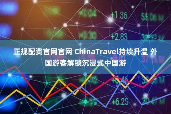 正规配资官网官网 ChinaTravel持续升温 外国游客解锁沉浸式中国游