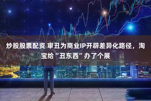 炒股股票配资 审丑为商业IP开辟差异化路径，淘宝给“丑东西”办了个展