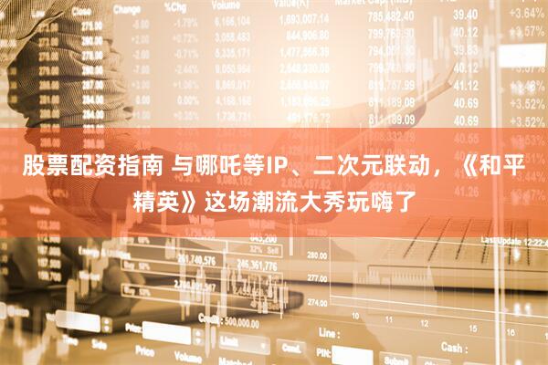 股票配资指南 与哪吒等IP、二次元联动，《和平精英》这场潮流大秀玩嗨了