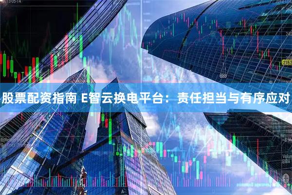 股票配资指南 E智云换电平台：责任担当与有序应对