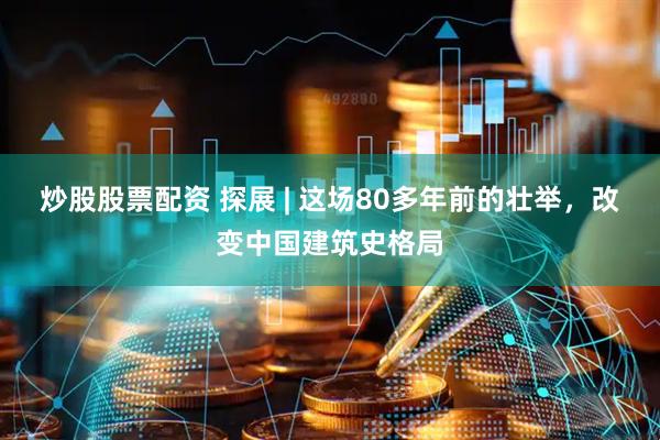 炒股股票配资 探展 | 这场80多年前的壮举，改变中国建筑史格局