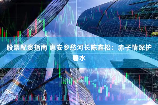 股票配资指南 惠安乡愁河长陈鑫松：赤子情深护碧水