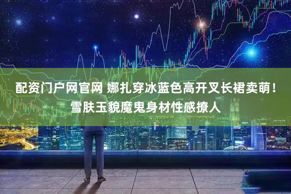 配资门户网官网 娜扎穿冰蓝色高开叉长裙卖萌！雪肤玉貌魔鬼身材性感撩人
