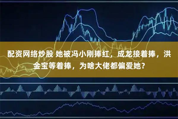 配资网络炒股 她被冯小刚捧红，成龙接着捧，洪金宝等着捧，为啥大佬都偏爱她？