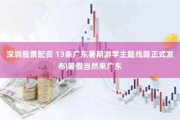 深圳股票配资 13条广东暑期游学主题线路正式发布|暑假当然来广东