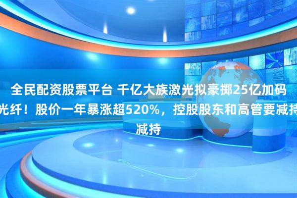 全民配资股票平台 千亿大族激光拟豪掷25亿加码光纤！股价一年暴涨超520%，控股股东和高管要减持