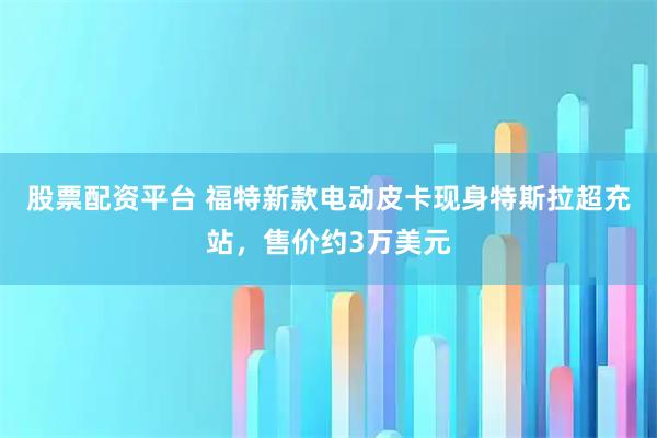股票配资平台 福特新款电动皮卡现身特斯拉超充站，售价约3万美元