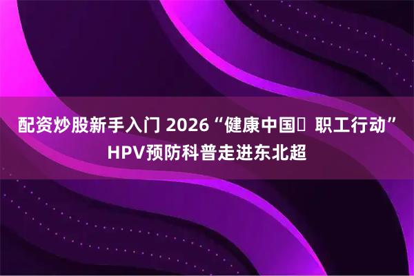 配资炒股新手入门 2026“健康中国・职工行动”HPV预防科普走进东北超