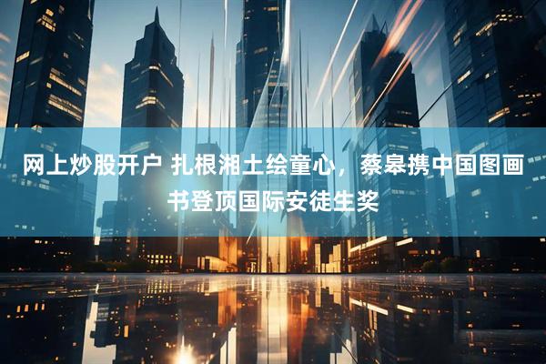 网上炒股开户 扎根湘土绘童心，蔡皋携中国图画书登顶国际安徒生奖