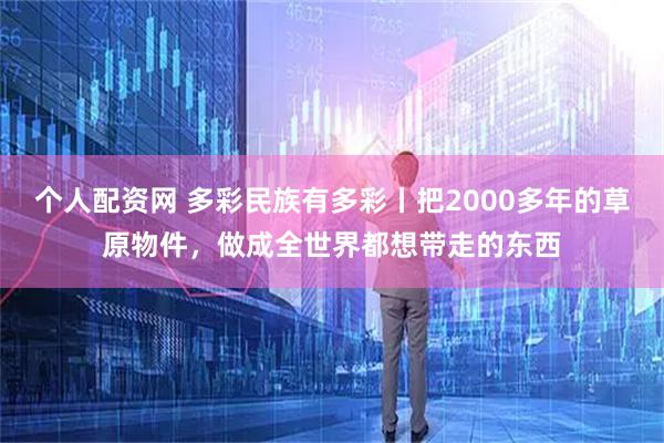 个人配资网 多彩民族有多彩丨把2000多年的草原物件，做成全世界都想带走的东西