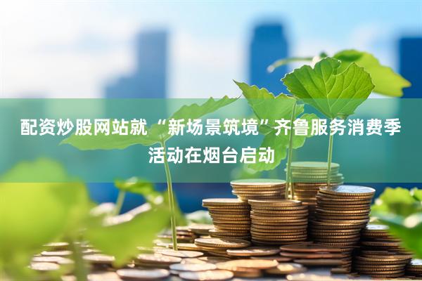 配资炒股网站就 “新场景筑境”齐鲁服务消费季活动在烟台启动