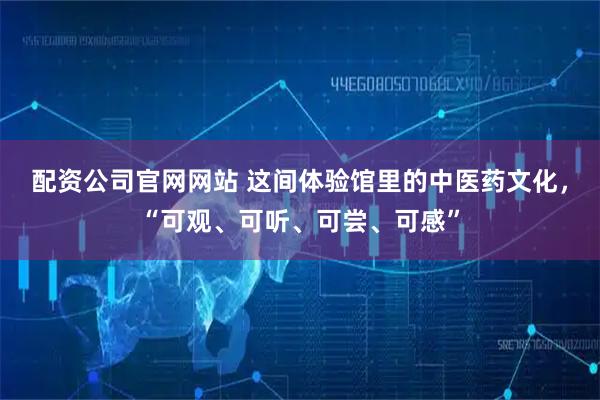 配资公司官网网站 这间体验馆里的中医药文化，“可观、可听、可尝、可感”
