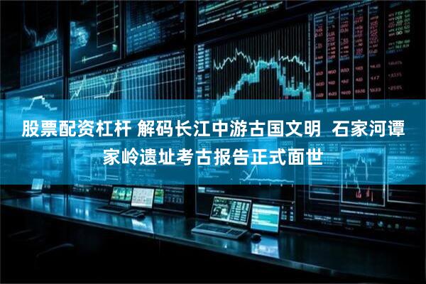 股票配资杠杆 解码长江中游古国文明  石家河谭家岭遗址考古报告正式面世