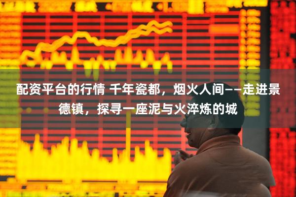 配资平台的行情 千年瓷都，烟火人间——走进景德镇，探寻一座泥与火淬炼的城
