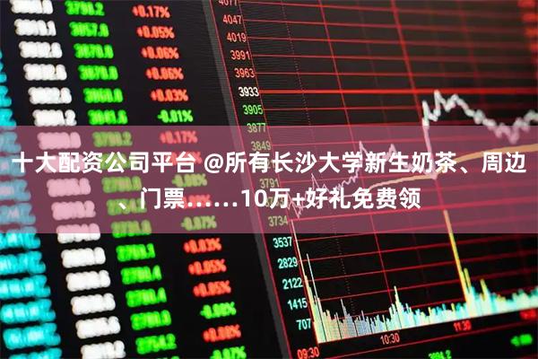 十大配资公司平台 @所有长沙大学新生奶茶、周边、门票……10万+好礼免费领