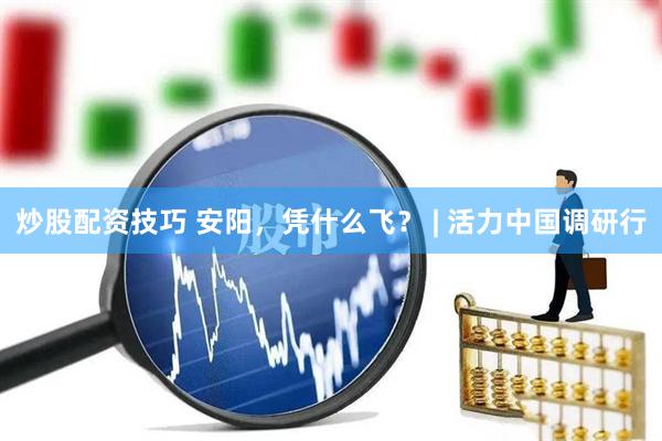 炒股配资技巧 安阳，凭什么飞？ | 活力中国调研行