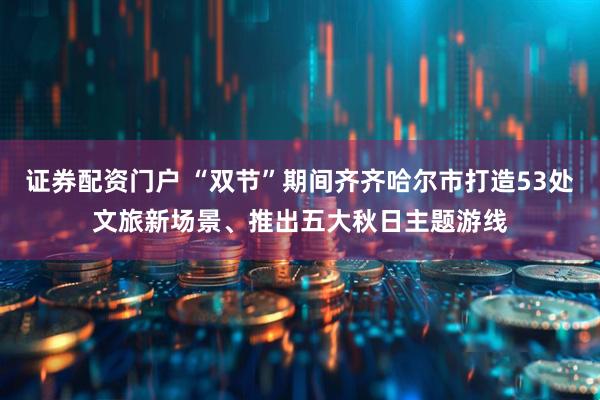证券配资门户 “双节”期间齐齐哈尔市打造53处文旅新场景、推出五大秋日主题游线