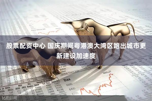 股票配资中心 国庆期间粤港澳大湾区跑出城市更新建设加速度